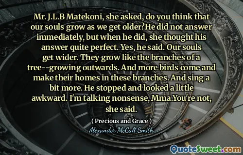 Mr. J.L.B Matekoni, she asked, do you think that our souls grow as we get older?He did not answer immediately, but when he did, she thought his answer quite perfect. Yes, he said. Our souls get wider. They grow like the branches of a tree--growing outwards. And more birds come and make their homes in these branches. And sing a bit more. He stopped and looked a little awkward. I'm talking nonsense, Mma.You're not, she said.