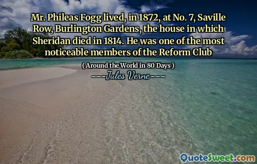Mr. Phileas Fogg lived, in 1872, at No. 7, Saville Row, Burlington Gardens, the house in which Sheridan died in 1814. He was one of the most noticeable members of the Reform Club