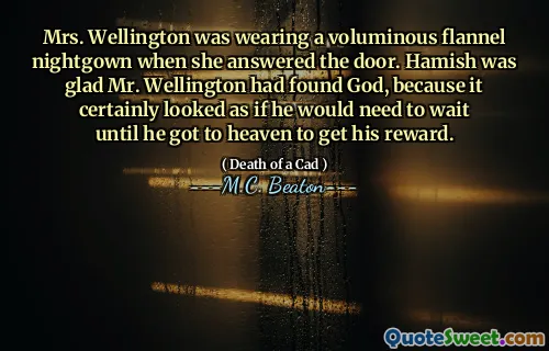 Mrs. Wellington was wearing a voluminous flannel nightgown when she answered the door. Hamish was glad Mr. Wellington had found God, because it certainly looked as if he would need to wait until he got to heaven to get his reward.