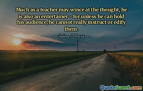 Much as a teacher may wince at the thought, he is also an entertainer - for unless he can hold his audience, he cannot really instruct or edify them.