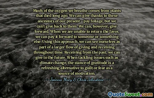 Much of the oxygen we breathe comes from plants that died long ago. We can give thanks to these ancestors of our present - pay foliage, but we can't give back to them. We can, however, give forward. When we are unable to return the favor, we can pay it forward to someone or something else. Using this approach, we can see ourselves as part of a larger flow of giving and receiving throughout time. Receiving from the past, we can give to the future. When tackling issues such as climate change, the stance of gratitude is a refreshing alternative to guilt or fear as a source of motivation.