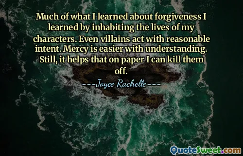 Much of what I learned about forgiveness I learned by inhabiting the lives of my characters. Even villains act with reasonable intent. Mercy is easier with understanding. Still, it helps that on paper I can kill them off.