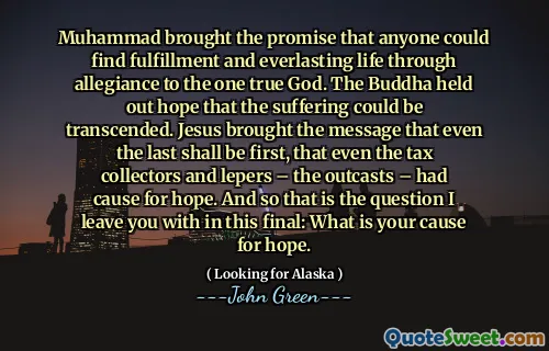 Muhammad brought the promise that anyone could find fulfillment and everlasting life through allegiance to the one true God. The Buddha held out hope that the suffering could be transcended. Jesus brought the message that even the last shall be first, that even the tax collectors and lepers – the outcasts – had cause for hope. And so that is the question I leave you with in this final: What is your cause for hope.
