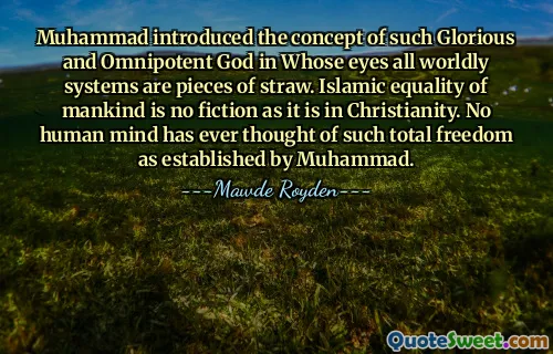 Muhammad introduced the concept of such Glorious and Omnipotent God in Whose eyes all worldly systems are pieces of straw. Islamic equality of mankind is no fiction as it is in Christianity. No human mind has ever thought of such total freedom as established by Muhammad.