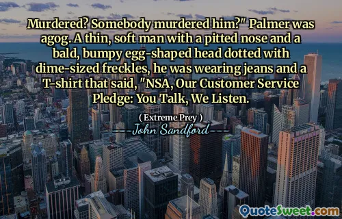 Murdered? Somebody murdered him?" Palmer was agog. A thin, soft man with a pitted nose and a bald, bumpy egg-shaped head dotted with dime-sized freckles, he was wearing jeans and a T-shirt that said, "NSA, Our Customer Service Pledge: You Talk, We Listen.