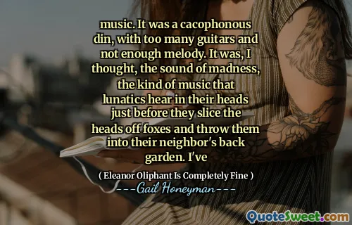 music. It was a cacophonous din, with too many guitars and not enough melody. It was, I thought, the sound of madness, the kind of music that lunatics hear in their heads just before they slice the heads off foxes and throw them into their neighbor's back garden. I've