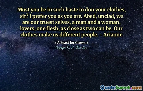 Must you be in such haste to don your clothes, sir? I prefer you as you are. Abed, unclad, we are our truest selves, a man and a woman, lovers, one flesh, as close as two can be. Our clothes make us different people. - Arianne