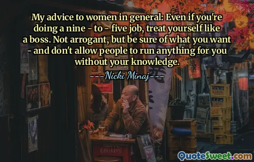 My advice to women in general: Even if you're doing a nine - to - five job, treat yourself like a boss. Not arrogant, but be sure of what you want - and don't allow people to run anything for you without your knowledge.