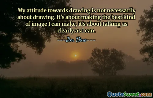 My attitude towards drawing is not necessarily about drawing. It's about making the best kind of image I can make, it's about talking as clearly as I can.