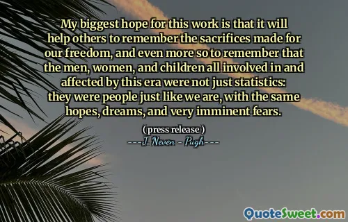 My biggest hope for this work is that it will help others to remember the sacrifices made for our freedom, and even more so to remember that the men, women, and children all involved in and affected by this era were not just statistics: they were people just like we are, with the same hopes, dreams, and very imminent fears.