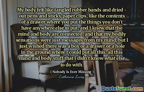 My body felt like tangled rubber bands and dried - out pens and sticky paper clips, like the contents of a drawer where you put the things you don't have anywhere else to put, and I knew that the mind and body are connected, and that my bodily sensations were just messages from my mind, but I just wished there was a box or a drawer or a hole in the ground where I could put all this, all this mind and body stuff that I didn't know what else to do with.