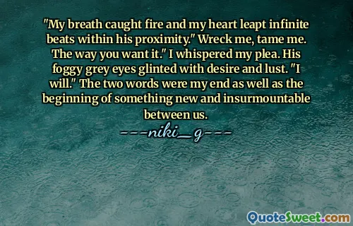 "My breath caught fire and my heart leapt infinite beats within his proximity." Wreck me, tame me. The way you want it." I whispered my plea. His foggy grey eyes glinted with desire and lust. "I will." The two words were my end as well as the beginning of something new and insurmountable between us.