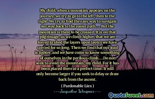 طفلي ، عندما يظهر جبل في الرحلة ، نحاول الذهاب إلى اليسار ، ثم إلى اليمين. نحاول إيجاد الطريقة السهلة للتنقل في طريقنا إلى المسار الأسهل. لكن الجبل هناك ليتم عبوره. على هذا الحج ، مع ارتفاعنا ، نضطر إلى التخلص من الطبقات على الطبقات التي حملناها لفترة طويلة. ثم نجد أن عبءنا أخف وزنا ، وقد تعرفنا على شيء من أنفسنا في التسلق المحفوف بالمخاطر ... لا تسعى إلى تجنب الجبل ، طفلي. لأنه تم وضعه هناك في وقت مثالي. سيصبح أكبر فقط إذا كنت تسعى إلى التأخير أو التراجع من الصعود.