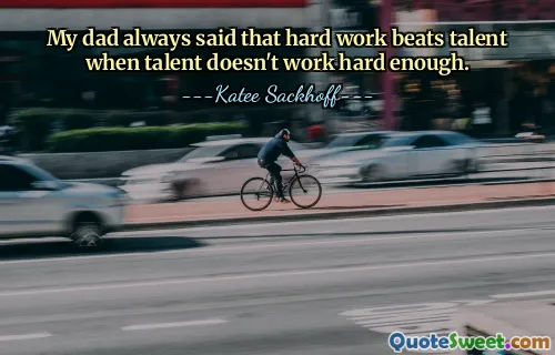 My dad always said that hard work beats talent when talent doesn't work hard enough.