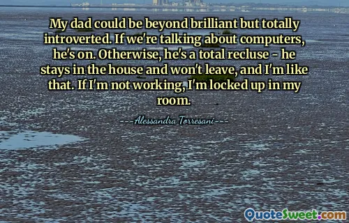My dad could be beyond brilliant but totally introverted. If we're talking about computers, he's on. Otherwise, he's a total recluse - he stays in the house and won't leave, and I'm like that. If I'm not working, I'm locked up in my room.