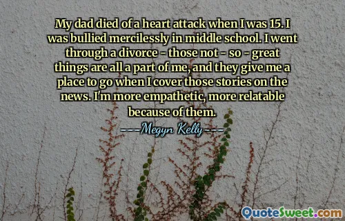 My dad died of a heart attack when I was 15. I was bullied mercilessly in middle school. I went through a divorce - those not - so - great things are all a part of me, and they give me a place to go when I cover those stories on the news. I'm more empathetic, more relatable because of them.