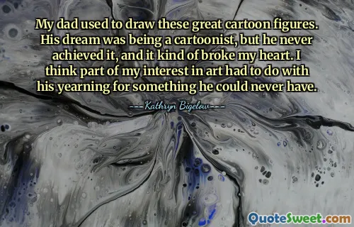 My dad used to draw these great cartoon figures. His dream was being a cartoonist, but he never achieved it, and it kind of broke my heart. I think part of my interest in art had to do with his yearning for something he could never have.