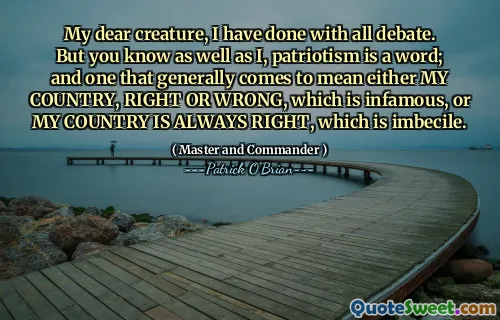 My dear creature, I have done with all debate. But you know as well as I, patriotism is a word; and one that generally comes to mean either MY COUNTRY, RIGHT OR WRONG, which is infamous, or MY COUNTRY IS ALWAYS RIGHT, which is imbecile.