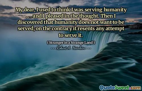 My dear, I used to think I was serving humanity . . . and I pleased in the thought. Then I discovered that humanity does not want to be served; on the contrary it resents any attempt to serve it.