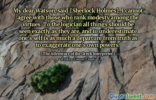 My dear Watson, said {Sherlock Holmes}, I cannot agree with those who rank modesty among the virtues. To the logician all things should be seen exactly as they are, and to underestimate one's self is as much a departure from truth as to exaggerate one's own powers.