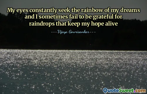 My eyes constantly seek the rainbow of my dreams and I sometimes fail to be grateful for raindrops that keep my hope alive