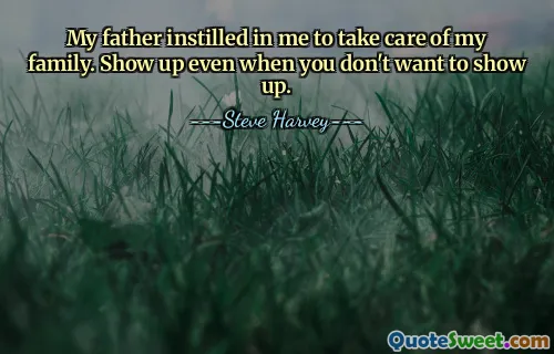 My father instilled in me to take care of my family. Show up even when you don't want to show up.