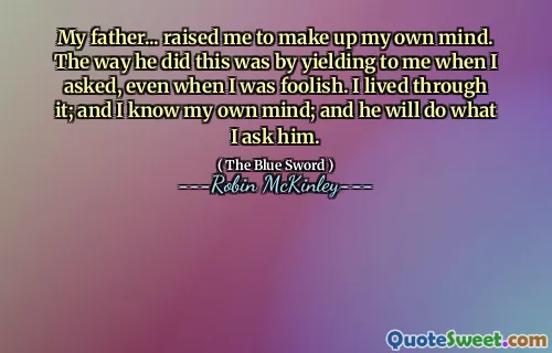 My father... raised me to make up my own mind. The way he did this was by yielding to me when I asked, even when I was foolish. I lived through it; and I know my own mind; and he will do what I ask him.