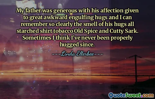 My father was generous with his affection given to great awkward engulfing hugs and I can remember so clearly the smell of his hugs all starched shirt tobacco Old Spice and Cutty Sark. Sometimes I think I've never been properly hugged since.