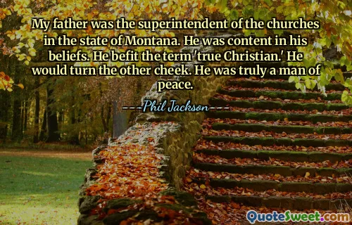 My father was the superintendent of the churches in the state of Montana. He was content in his beliefs. He befit the term 'true Christian.' He would turn the other cheek. He was truly a man of peace.