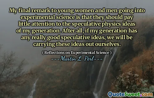 My final remark to young women and men going into experimental science is that they should pay little attention to the speculative physics ideas of my generation. After all, if my generation has any really good speculative ideas, we will be carrying these ideas out ourselves.