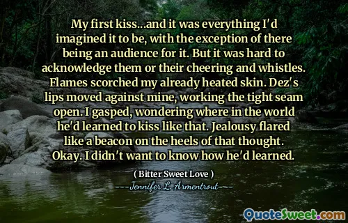 My first kiss...and it was everything I'd imagined it to be, with the exception of there being an audience for it. But it was hard to acknowledge them or their cheering and whistles. Flames scorched my already heated skin. Dez's lips moved against mine, working the tight seam open. I gasped, wondering where in the world he'd learned to kiss like that. Jealousy flared like a beacon on the heels of that thought. Okay. I didn't want to know how he'd learned.