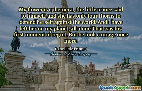 My flower is ephemeral, the little prince said to himself, and she has only four thorns to defend herself against the world. And I have left her on my planet, all alone!That was his first moment of regret. But he took courage once more.