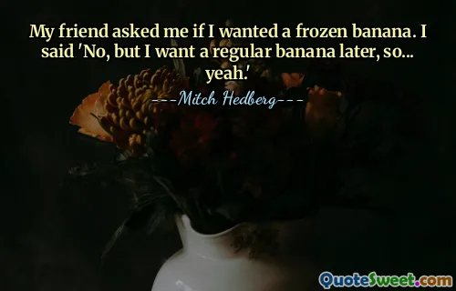 My friend asked me if I wanted a frozen banana. I said 'No, but I want a regular banana later, so... yeah.'