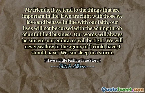 내 친구, 우리가 인생에서 중요한 것들을 경향이라면, 우리가 믿음에 맞서 사랑하고 행동하는 사람들과 옳다면, 우리의 삶은 성취되지 않은 사업의 아프지 않은 것에 저주받지 않을 것입니다. 우리의 말은 항상 진심이 될 것입니다. 우리의 포옹은 빡빡 할 것입니다. 우리는 결코 '내가 가질 수 있고 가야한다'라는 고통에 빠지지 않을 것입니다. 우리는 폭풍 속에서 잘 수 있습니다.