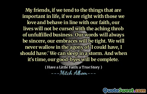 내 친구, 우리가 인생에서 중요한 것들을 경향이라면, 우리가 믿음에 맞서 사랑하고 행동하는 사람들과 옳다면, 우리의 삶은 성취되지 않은 사업의 아프지 않은 것에 저주받지 않을 것입니다. 우리의 말은 항상 진심이 될 것입니다. 우리의 포옹은 빡빡 할 것입니다. 우리는 결코 '내가 가질 수 있고 가야한다'라는 고통에 빠지지 않을 것입니다. 우리는 폭풍 속에서 잘 수 있습니다. 그리고 시간이되면 우리의 작별 인사가 완성 될 것입니다.