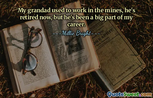 My grandad used to work in the mines, he's retired now, but he's been a big part of my career.