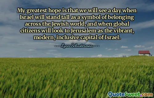 My greatest hope is that we will see a day when Israel will stand tall as a symbol of belonging across the Jewish world, and when global citizens will look to Jerusalem as the vibrant, modern, inclusive capital of Israel.