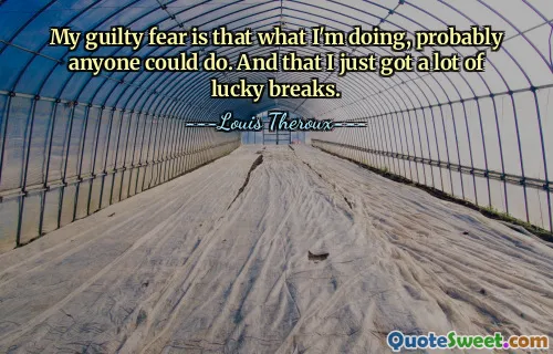 My guilty fear is that what I'm doing, probably anyone could do. And that I just got a lot of lucky breaks.