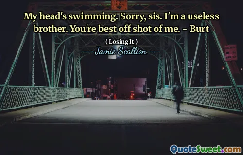 My head's swimming. Sorry, sis. I'm a useless brother. You're best off shot of me. - Burt