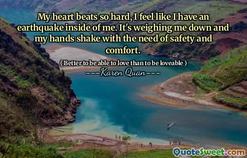 My heart beats so hard, I feel like I have an earthquake inside of me. It's weighing me down and my hands shake with the need of safety and comfort.