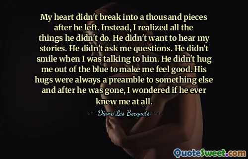 My heart didn't break into a thousand pieces after he left. Instead, I realized all the things he didn't do. He didn't want to hear my stories. He didn't ask me questions. He didn't smile when I was talking to him. He didn't hug me out of the blue to make me feel good. His hugs were always a preamble to something else and after he was gone, I wondered if he ever knew me at all.