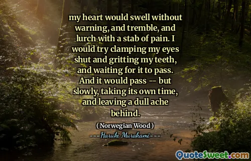 my heart would swell without warning, and tremble, and lurch with a stab of pain. I would try clamping my eyes shut and gritting my teeth, and waiting for it to pass. And it would pass -- but slowly, taking its own time, and leaving a dull ache behind.
