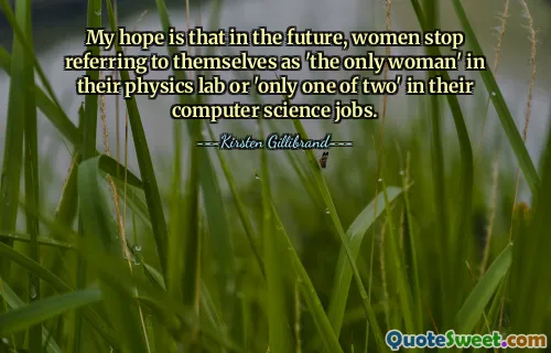 My hope is that in the future, women stop referring to themselves as 'the only woman' in their physics lab or 'only one of two' in their computer science jobs.