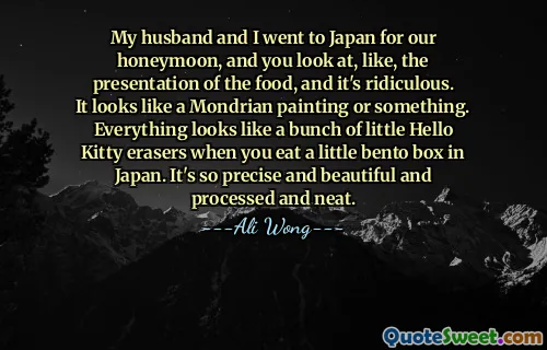 My husband and I went to Japan for our honeymoon, and you look at, like, the presentation of the food, and it's ridiculous. It looks like a Mondrian painting or something. Everything looks like a bunch of little Hello Kitty erasers when you eat a little bento box in Japan. It's so precise and beautiful and processed and neat.