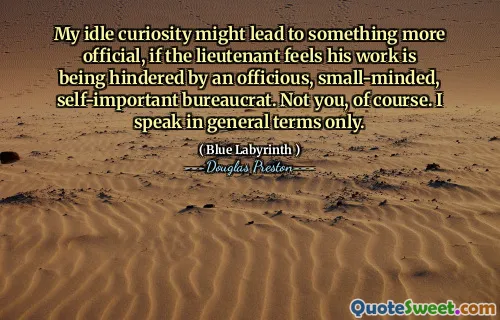 My idle curiosity might lead to something more official, if the lieutenant feels his work is being hindered by an officious, small-minded, self-important bureaucrat. Not you, of course. I speak in general terms only.
