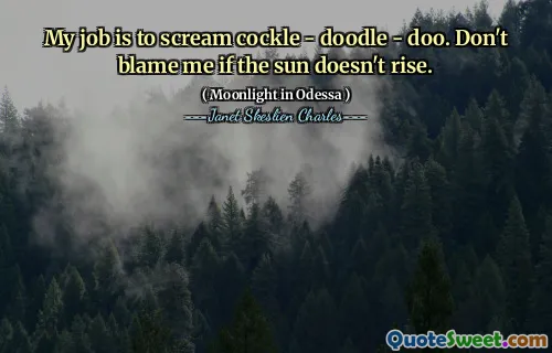 My job is to scream cockle - doodle - doo. Don't blame me if the sun doesn't rise.