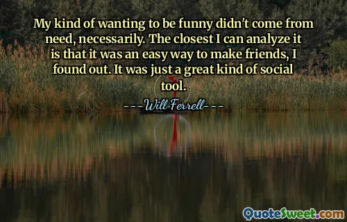 My kind of wanting to be funny didn't come from need, necessarily. The closest I can analyze it is that it was an easy way to make friends, I found out. It was just a great kind of social tool.