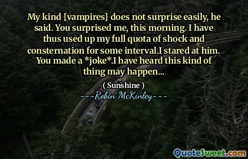 My kind {vampires} does not surprise easily, he said. You surprised me, this morning. I have thus used up my full quota of shock and consternation for some interval.I stared at him. You made a *joke*.I have heard this kind of thing may happen...