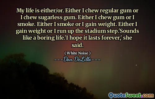 My life is either/or. Either I chew regular gum or I chew sugarless gum. Either I chew gum or I smoke. Either I smoke or I gain weight. Either I gain weight or I run up the stadium step.'Sounds like a boring life.'I hope it lasts forever,' she said.