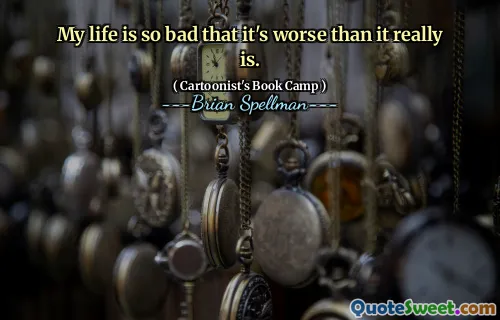 My life is so bad that it's worse than it really is.